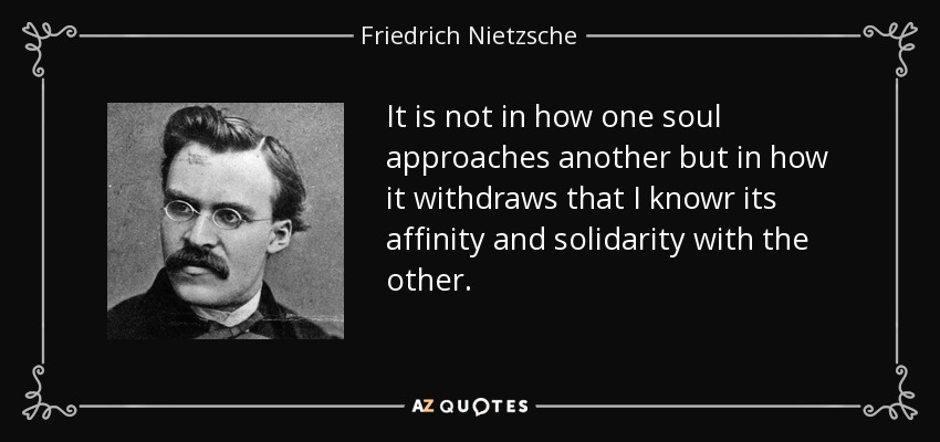 It is not in how one soul approaches another but in how it withdraws that I knowr its affinity and solidarity with the other. - Friedrich Nietzsche