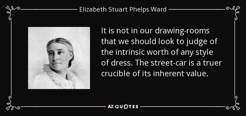 It is not in our drawing-rooms that we should look to judge of the intrinsic worth of any style of dress. The street-car is a truer crucible of its inherent value. - Elizabeth Stuart Phelps Ward