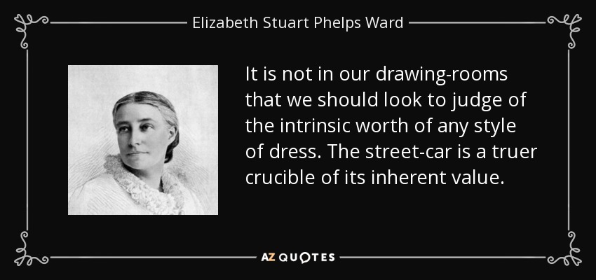 It is not in our drawing-rooms that we should look to judge of the intrinsic worth of any style of dress. The street-car is a truer crucible of its inherent value. - Elizabeth Stuart Phelps Ward
