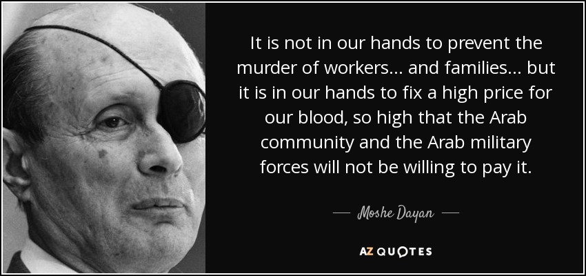 It is not in our hands to prevent the murder of workers… and families… but it is in our hands to fix a high price for our blood, so high that the Arab community and the Arab military forces will not be willing to pay it. - Moshe Dayan