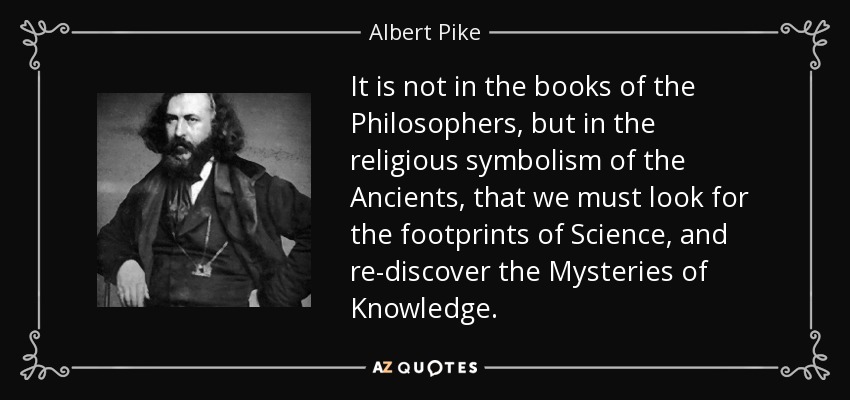 It is not in the books of the Philosophers, but in the religious symbolism of the Ancients, that we must look for the footprints of Science, and re-discover the Mysteries of Knowledge. - Albert Pike