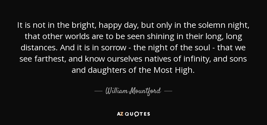 It is not in the bright, happy day, but only in the solemn night, that other worlds are to be seen shining in their long, long distances. And it is in sorrow - the night of the soul - that we see farthest, and know ourselves natives of infinity, and sons and daughters of the Most High. - William Mountford