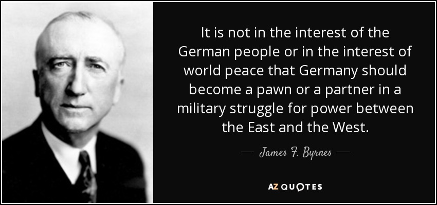 It is not in the interest of the German people or in the interest of world peace that Germany should become a pawn or a partner in a military struggle for power between the East and the West. - James F. Byrnes