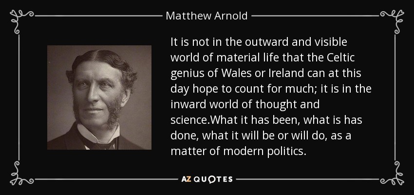 It is not in the outward and visible world of material life that the Celtic genius of Wales or Ireland can at this day hope to count for much; it is in the inward world of thought and science.What it has been, what is has done, what it will be or will do, as a matter of modern politics. - Matthew Arnold