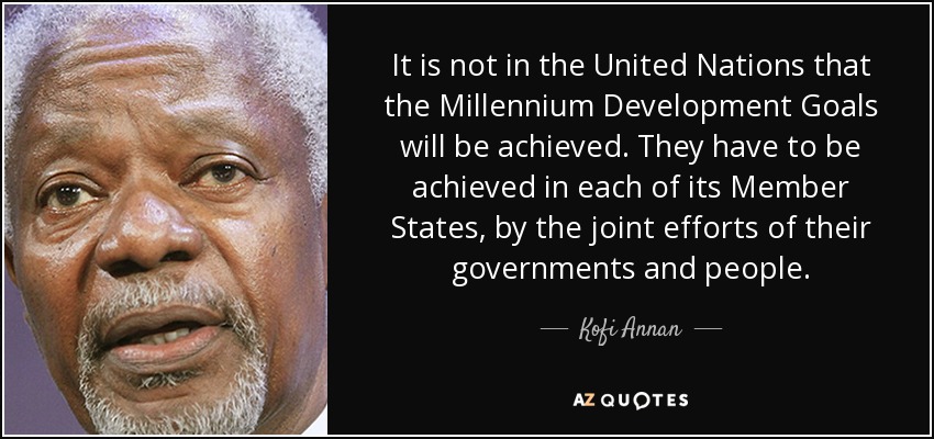 It is not in the United Nations that the Millennium Development Goals will be achieved. They have to be achieved in each of its Member States, by the joint efforts of their governments and people. - Kofi Annan