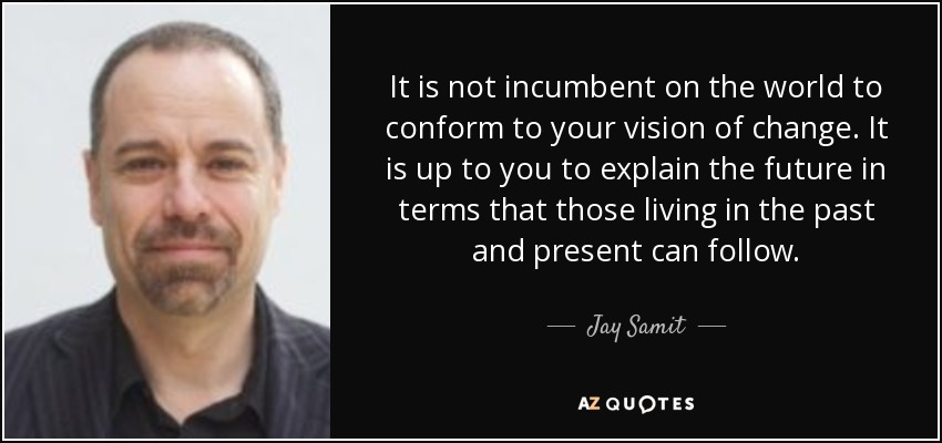 It is not incumbent on the world to conform to your vision of change. It is up to you to explain the future in terms that those living in the past and present can follow. - Jay Samit