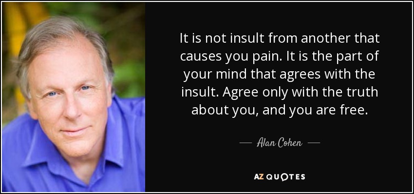 It is not insult from another that causes you pain. It is the part of your mind that agrees with the insult. Agree only with the truth about you, and you are free. - Alan Cohen