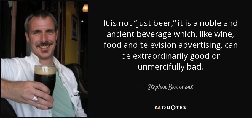 It is not “just beer,” it is a noble and ancient beverage which, like wine, food and television advertising, can be extraordinarily good or unmercifully bad. - Stephen Beaumont