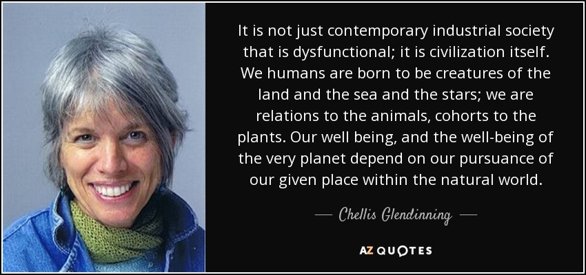 It is not just contemporary industrial society that is dysfunctional; it is civilization itself. We humans are born to be creatures of the land and the sea and the stars; we are relations to the animals, cohorts to the plants. Our well being, and the well-being of the very planet depend on our pursuance of our given place within the natural world. - Chellis Glendinning