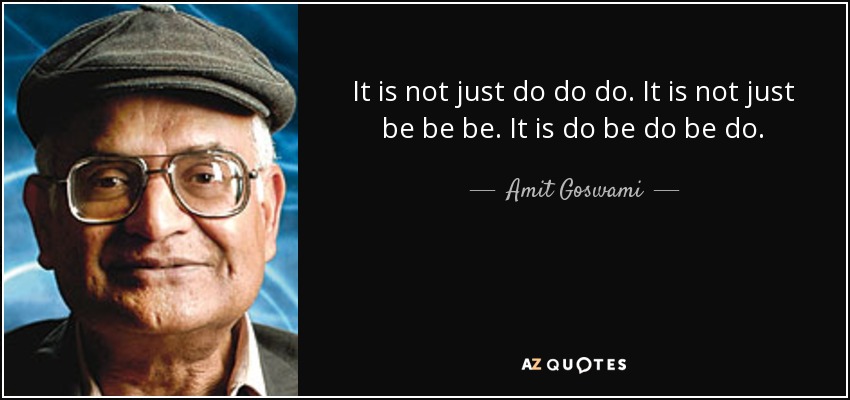 It is not just do do do. It is not just be be be. It is do be do be do. - Amit Goswami