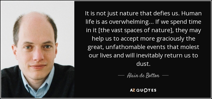 It is not just nature that defies us. Human life is as overwhelming... If we spend time in it [the vast spaces of nature], they may help us to accept more graciously the great, unfathomable events that molest our lives and will inevitably return us to dust. - Alain de Botton