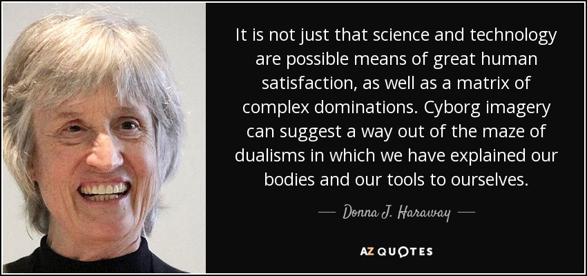 It is not just that science and technology are possible means of great human satisfaction, as well as a matrix of complex dominations. Cyborg imagery can suggest a way out of the maze of dualisms in which we have explained our bodies and our tools to ourselves. - Donna J. Haraway