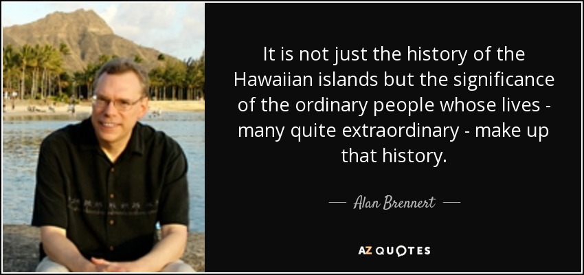 It is not just the history of the Hawaiian islands but the significance of the ordinary people whose lives - many quite extraordinary - make up that history. - Alan Brennert