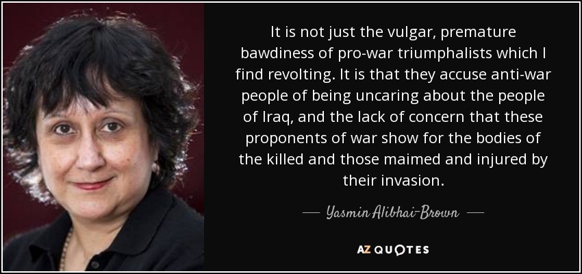 It is not just the vulgar, premature bawdiness of pro-war triumphalists which I find revolting. It is that they accuse anti-war people of being uncaring about the people of Iraq, and the lack of concern that these proponents of war show for the bodies of the killed and those maimed and injured by their invasion. - Yasmin Alibhai-Brown