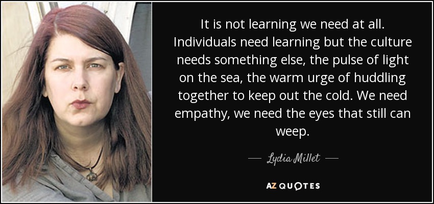 It is not learning we need at all. Individuals need learning but the culture needs something else, the pulse of light on the sea, the warm urge of huddling together to keep out the cold. We need empathy, we need the eyes that still can weep. - Lydia Millet