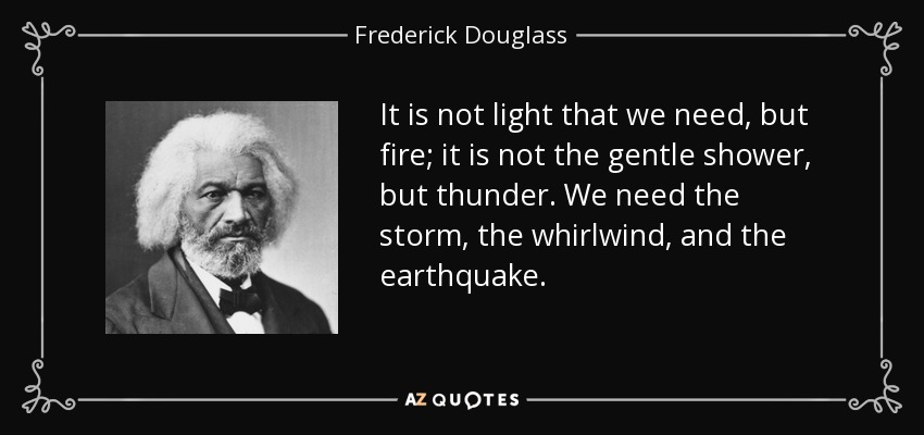 It is not light that we need, but fire; it is not the gentle shower, but thunder. We need the storm, the whirlwind, and the earthquake. - Frederick Douglass