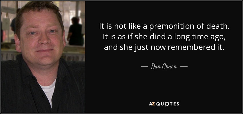 It is not like a premonition of death. It is as if she died a long time ago, and she just now remembered it. - Dan Chaon