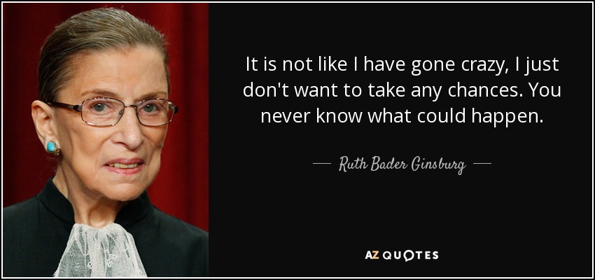 It is not like I have gone crazy, I just don't want to take any chances. You never know what could happen. - Ruth Bader Ginsburg