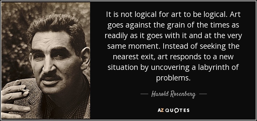 It is not logical for art to be logical. Art goes against the grain of the times as readily as it goes with it and at the very same moment. Instead of seeking the nearest exit, art responds to a new situation by uncovering a labyrinth of problems. - Harold Rosenberg