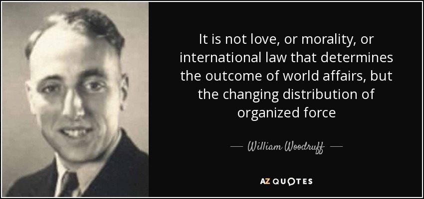 It is not love, or morality, or international law that determines the outcome of world affairs, but the changing distribution of organized force - William Woodruff