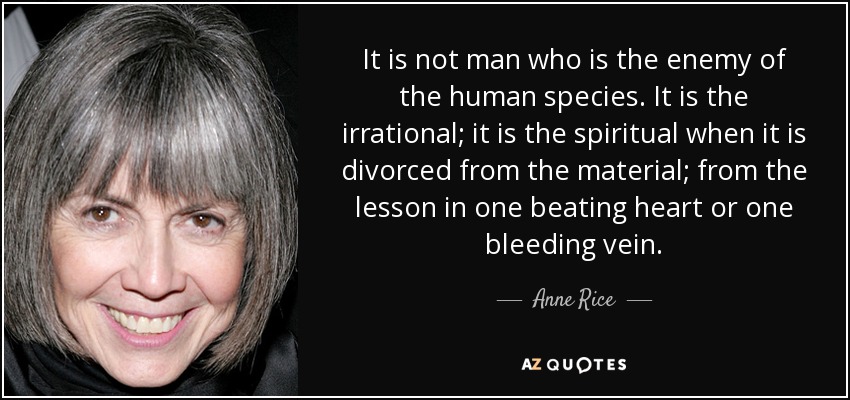 It is not man who is the enemy of the human species. It is the irrational; it is the spiritual when it is divorced from the material; from the lesson in one beating heart or one bleeding vein. - Anne Rice