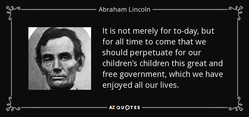It is not merely for to-day, but for all time to come that we should perpetuate for our children's children this great and free government, which we have enjoyed all our lives. - Abraham Lincoln