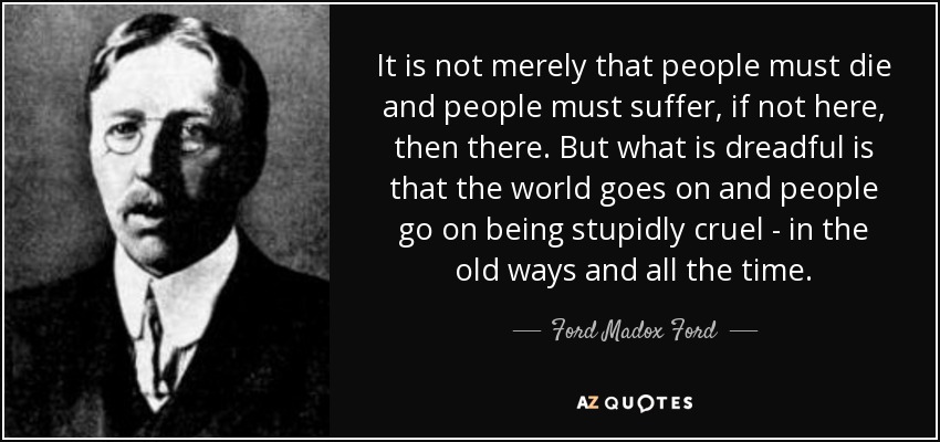 It is not merely that people must die and people must suffer, if not here, then there. But what is dreadful is that the world goes on and people go on being stupidly cruel - in the old ways and all the time. - Ford Madox Ford