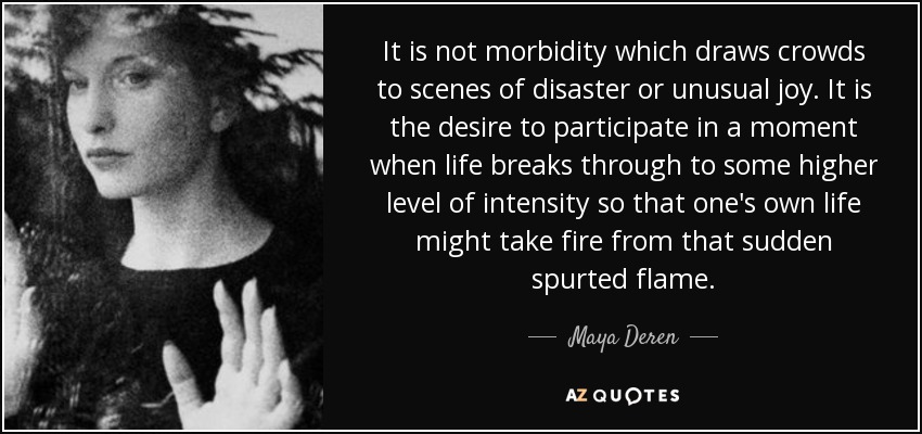 It is not morbidity which draws crowds to scenes of disaster or unusual joy. It is the desire to participate in a moment when life breaks through to some higher level of intensity so that one's own life might take fire from that sudden spurted flame. - Maya Deren