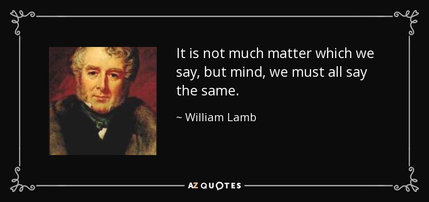 It is not much matter which we say, but mind, we must all say the same. - William Lamb, 2nd Viscount Melbourne