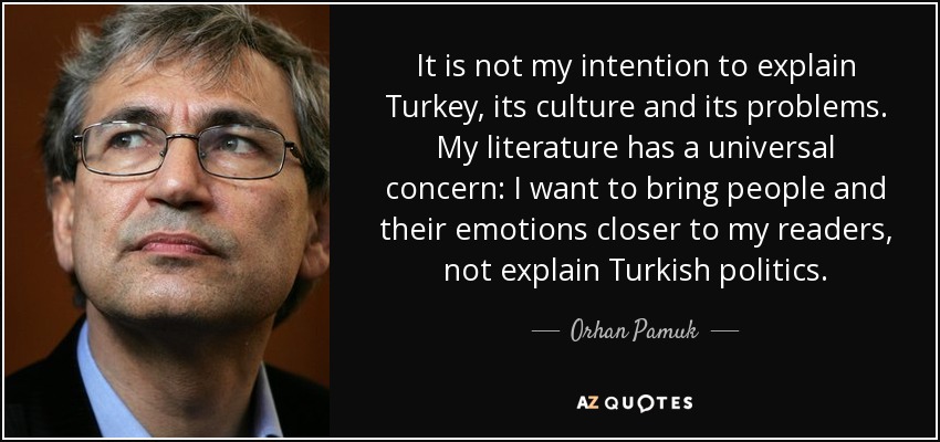 It is not my intention to explain Turkey, its culture and its problems. My literature has a universal concern: I want to bring people and their emotions closer to my readers, not explain Turkish politics. - Orhan Pamuk