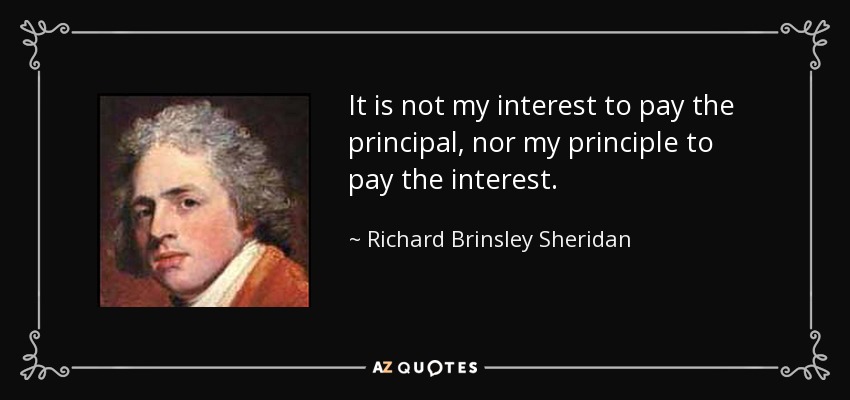 It is not my interest to pay the principal, nor my principle to pay the interest. - Richard Brinsley Sheridan