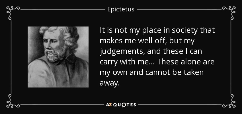 It is not my place in society that makes me well off, but my judgements, and these I can carry with me... These alone are my own and cannot be taken away. - Epictetus