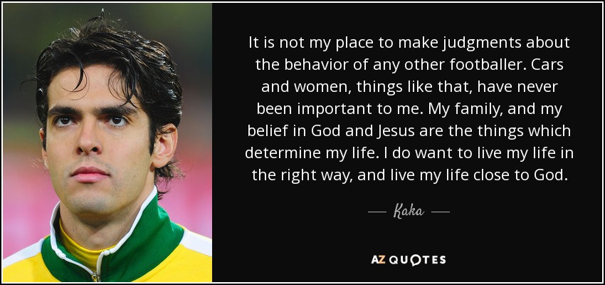 It is not my place to make judgments about the behavior of any other footballer. Cars and women, things like that, have never been important to me. My family, and my belief in God and Jesus are the things which determine my life. I do want to live my life in the right way, and live my life close to God. - Kaka