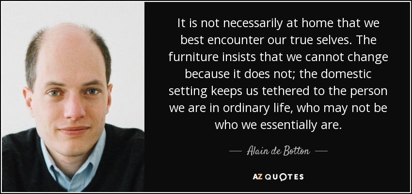 It is not necessarily at home that we best encounter our true selves. The furniture insists that we cannot change because it does not; the domestic setting keeps us tethered to the person we are in ordinary life, who may not be who we essentially are. - Alain de Botton