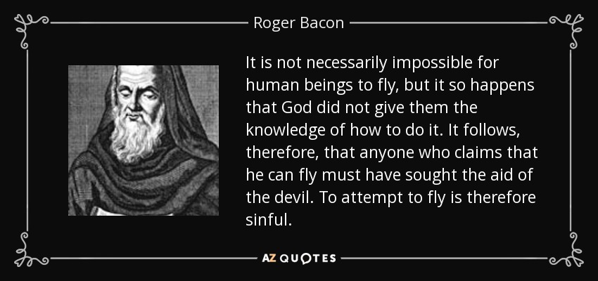 It is not necessarily impossible for human beings to fly, but it so happens that God did not give them the knowledge of how to do it. It follows, therefore, that anyone who claims that he can fly must have sought the aid of the devil. To attempt to fly is therefore sinful. - Roger Bacon