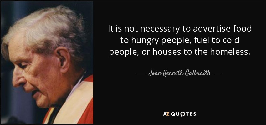 It is not necessary to advertise food to hungry people, fuel to cold people, or houses to the homeless. - John Kenneth Galbraith