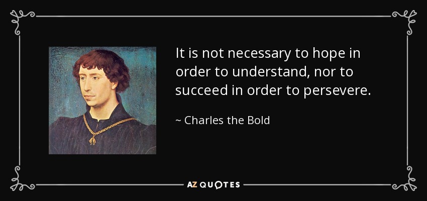 It is not necessary to hope in order to understand, nor to succeed in order to persevere. - Charles the Bold