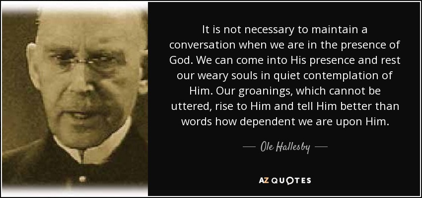 It is not necessary to maintain a conversation when we are in the presence of God. We can come into His presence and rest our weary souls in quiet contemplation of Him. Our groanings, which cannot be uttered, rise to Him and tell Him better than words how dependent we are upon Him. - Ole Hallesby