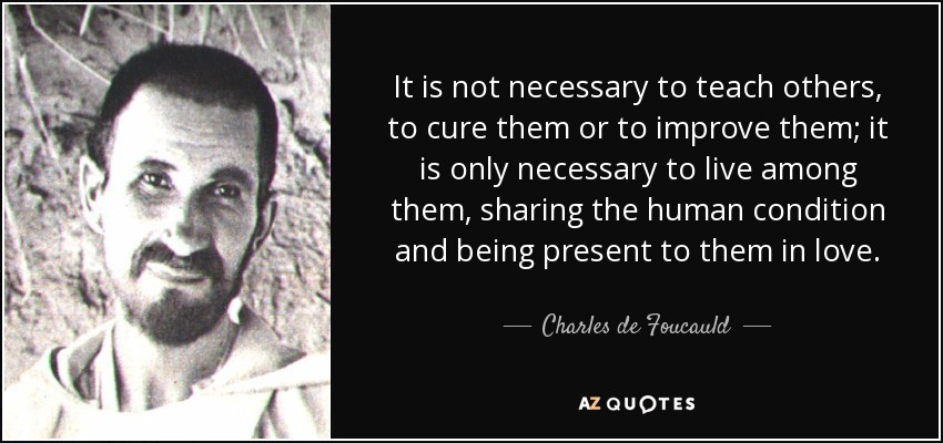 It is not necessary to teach others, to cure them or to improve them; it is only necessary to live among them, sharing the human condition and being present to them in love. - Charles de Foucauld