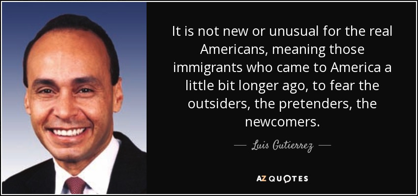 It is not new or unusual for the real Americans, meaning those immigrants who came to America a little bit longer ago, to fear the outsiders, the pretenders, the newcomers. - Luis Gutierrez