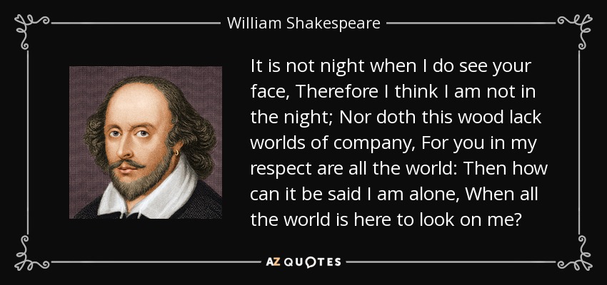 It is not night when I do see your face, Therefore I think I am not in the night; Nor doth this wood lack worlds of company, For you in my respect are all the world: Then how can it be said I am alone, When all the world is here to look on me? - William Shakespeare