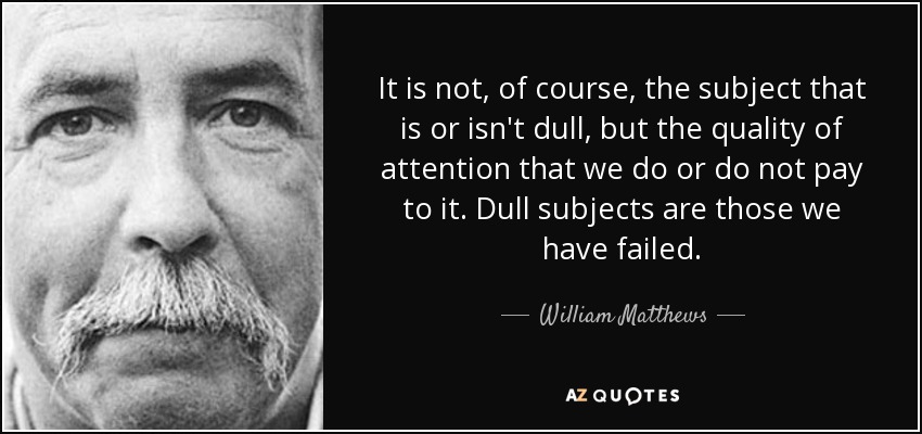 It is not, of course, the subject that is or isn't dull, but the quality of attention that we do or do not pay to it. Dull subjects are those we have failed. - William Matthews