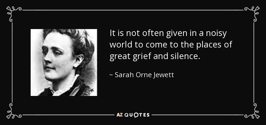 It is not often given in a noisy world to come to the places of great grief and silence. - Sarah Orne Jewett