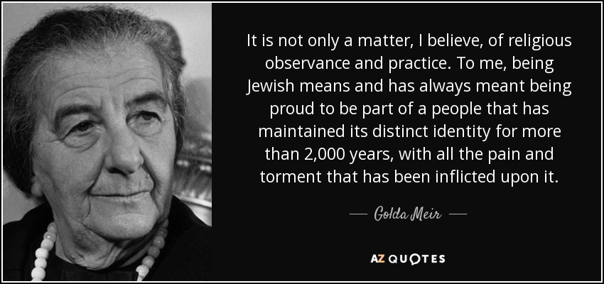 It is not only a matter, I believe, of religious observance and practice. To me, being Jewish means and has always meant being proud to be part of a people that has maintained its distinct identity for more than 2,000 years, with all the pain and torment that has been inflicted upon it. - Golda Meir