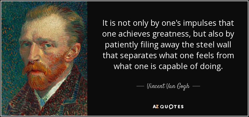 It is not only by one's impulses that one achieves greatness, but also by patiently filing away the steel wall that separates what one feels from what one is capable of doing. - Vincent Van Gogh