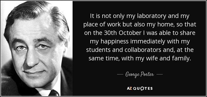 It is not only my laboratory and my place of work but also my home, so that on the 30th October I was able to share my happiness immediately with my students and collaborators and, at the same time, with my wife and family. - George Porter