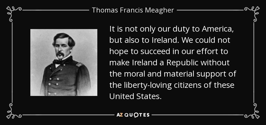 It is not only our duty to America, but also to Ireland. We could not hope to succeed in our effort to make Ireland a Republic without the moral and material support of the liberty-loving citizens of these United States. - Thomas Francis Meagher