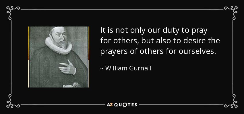 It is not only our duty to pray for others, but also to desire the prayers of others for ourselves. - William Gurnall