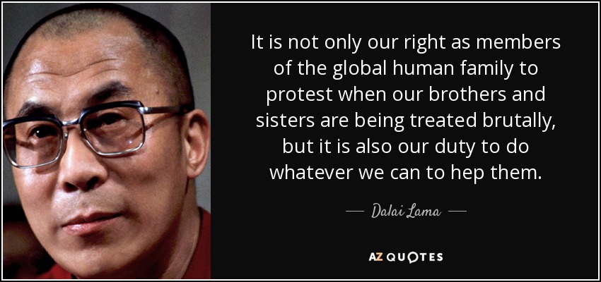 It is not only our right as members of the global human family to protest when our brothers and sisters are being treated brutally, but it is also our duty to do whatever we can to hep them. - Dalai Lama