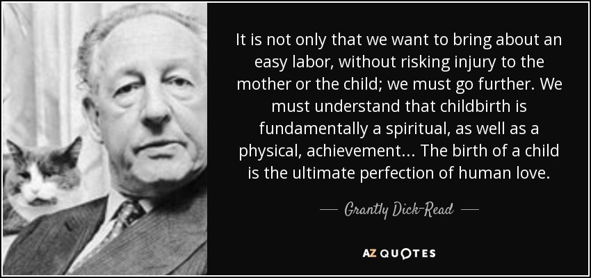 It is not only that we want to bring about an easy labor, without risking injury to the mother or the child; we must go further. We must understand that childbirth is fundamentally a spiritual, as well as a physical, achievement. . . The birth of a child is the ultimate perfection of human love. - Grantly Dick-Read